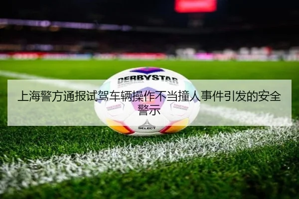 上海警方通报试驾车辆操作不当撞人事件引发的安全警示